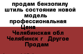 продам бензопилу штиль состояние новой модель 660-профессиональная › Цена ­ 12 000 - Челябинская обл., Челябинск г. Другое » Продам   